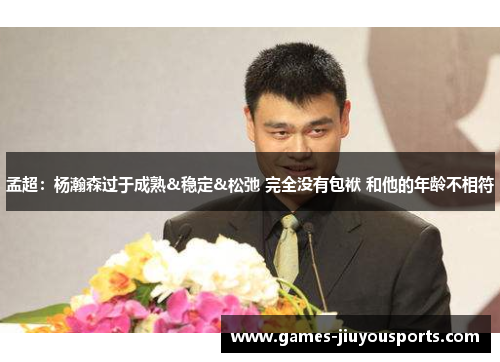孟超：杨瀚森过于成熟&稳定&松弛 完全没有包袱 和他的年龄不相符