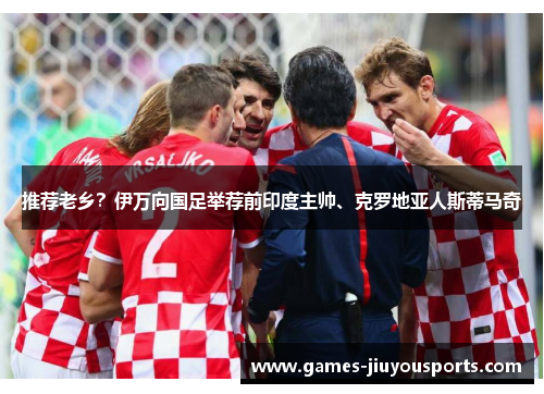 推荐老乡？伊万向国足举荐前印度主帅、克罗地亚人斯蒂马奇