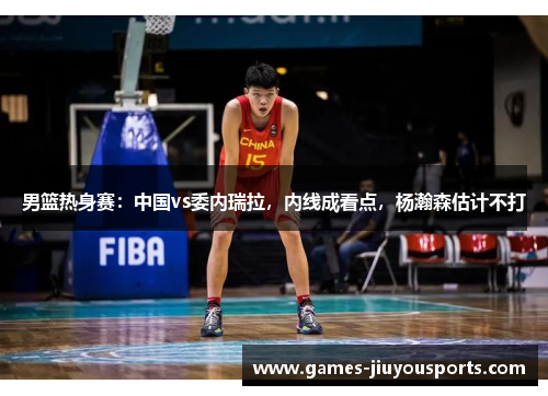 男篮热身赛：中国vs委内瑞拉，内线成看点，杨瀚森估计不打